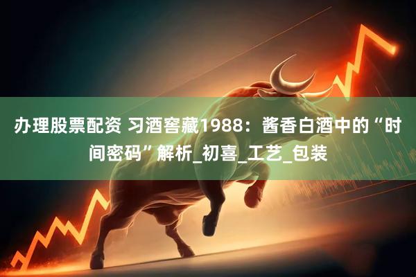 办理股票配资 习酒窖藏1988：酱香白酒中的“时间密码”解析_初喜_工艺_包装