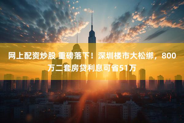 网上配资炒股 重磅落下！深圳楼市大松绑，800万二套房贷利息可省51万