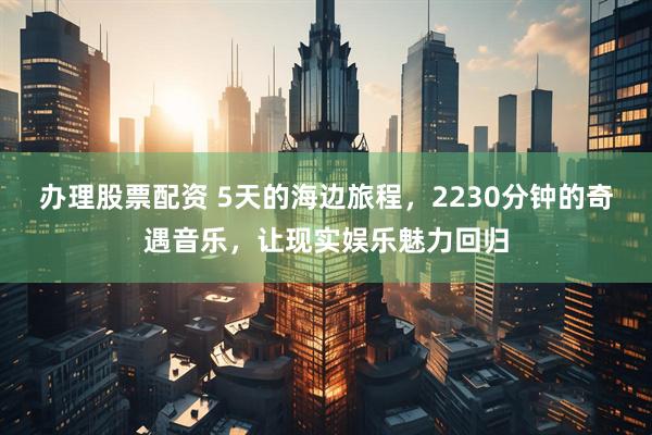 办理股票配资 5天的海边旅程，2230分钟的奇遇音乐，让现实娱乐魅力回归