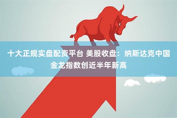 十大正规实盘配资平台 美股收盘：纳斯达克中国金龙指数创近半年新高
