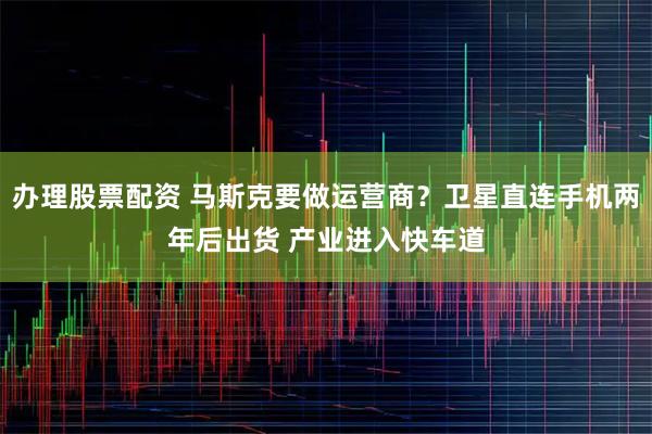 办理股票配资 马斯克要做运营商？卫星直连手机两年后出货 产业进入快车道