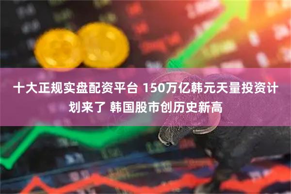 十大正规实盘配资平台 150万亿韩元天量投资计划来了 韩国股市创历史新高