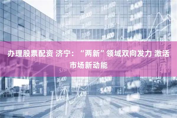 办理股票配资 济宁：“两新”领域双向发力 激活市场新动能