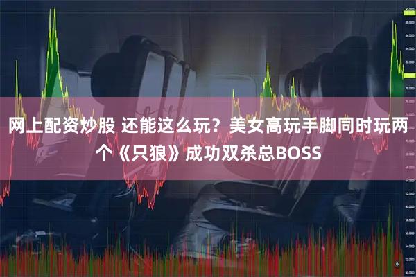 网上配资炒股 还能这么玩？美女高玩手脚同时玩两个《只狼》成功双杀总BOSS