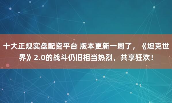 十大正规实盘配资平台 版本更新一周了，《坦克世界》2.0的战斗仍旧相当热烈，共享狂欢！