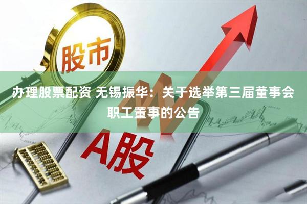 办理股票配资 无锡振华：关于选举第三届董事会职工董事的公告