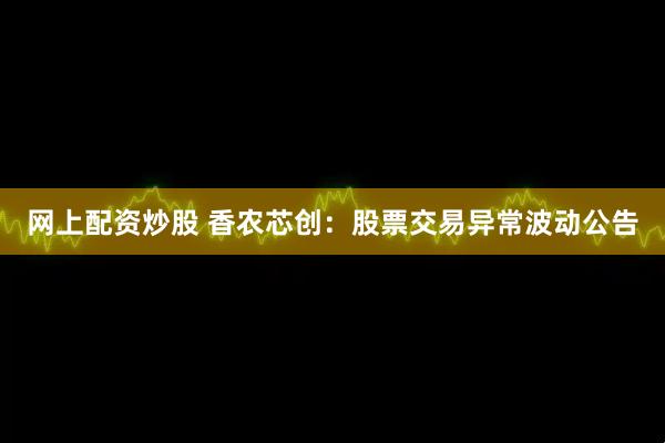 网上配资炒股 香农芯创：股票交易异常波动公告