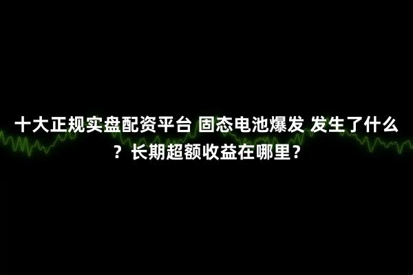 十大正规实盘配资平台 固态电池爆发 发生了什么？长期超额收益在哪里？