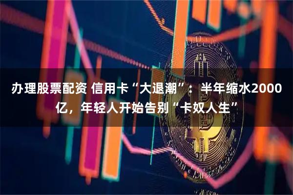办理股票配资 信用卡“大退潮”：半年缩水2000亿，年轻人开始告别“卡奴人生”