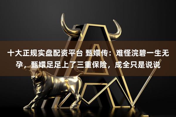 十大正规实盘配资平台 甄嬛传：难怪浣碧一生无孕，甄嬛足足上了三重保险，成全只是说说