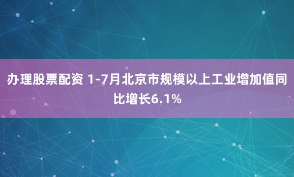办理股票配资 1-7月北京市规模以上工业增加值同比增长6.1%