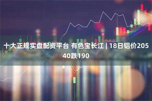十大正规实盘配资平台 有色宝长江 | 18日铝价20540跌190