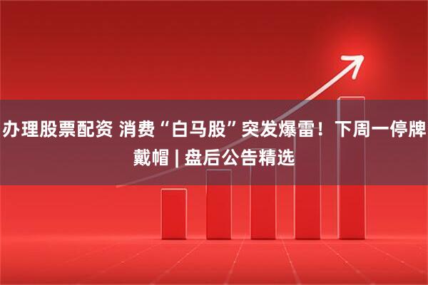 办理股票配资 消费“白马股”突发爆雷！下周一停牌戴帽 | 盘后公告精选