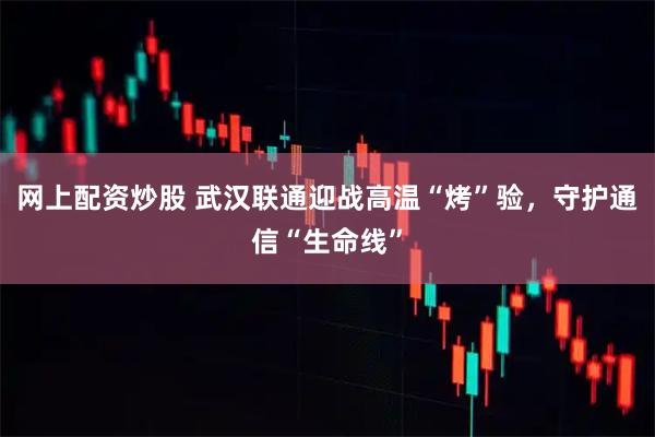 网上配资炒股 武汉联通迎战高温“烤”验，守护通信“生命线”