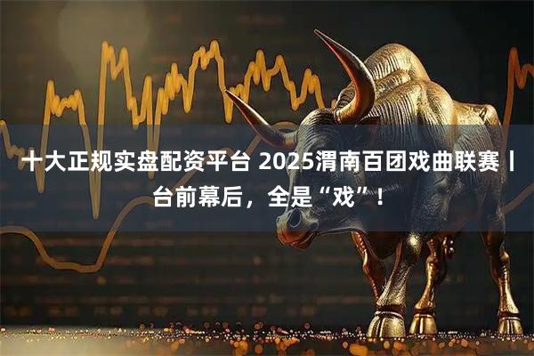 十大正规实盘配资平台 2025渭南百团戏曲联赛丨台前幕后，全是“戏”！