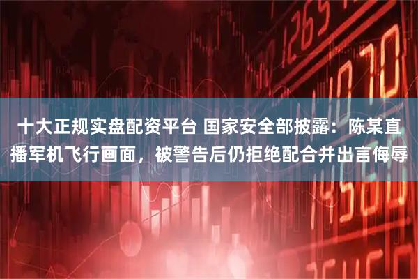 十大正规实盘配资平台 国家安全部披露：陈某直播军机飞行画面，被警告后仍拒绝配合并出言侮辱