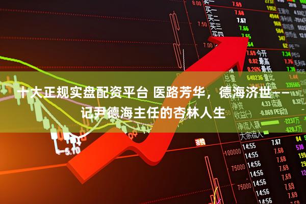 十大正规实盘配资平台 医路芳华，德海济世——记尹德海主任的杏林人生