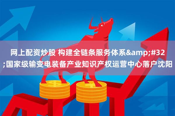 网上配资炒股 构建全链条服务体系&#32;国家级输变电装备产业知识产权运营中心落户沈阳