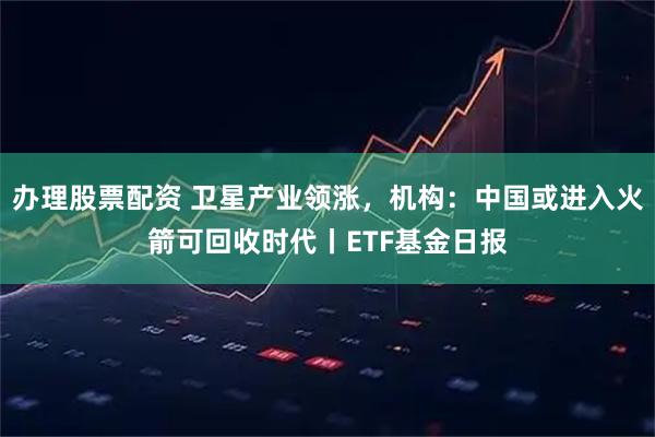 办理股票配资 卫星产业领涨，机构：中国或进入火箭可回收时代丨ETF基金日报