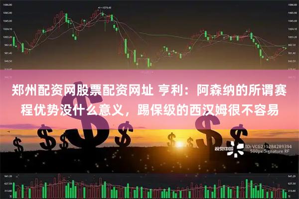 郑州配资网股票配资网址 亨利：阿森纳的所谓赛程优势没什么意义，踢保级的西汉姆很不容易