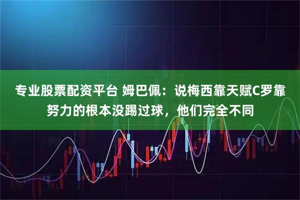 专业股票配资平台 姆巴佩：说梅西靠天赋C罗靠努力的根本没踢过球，他们完全不同
