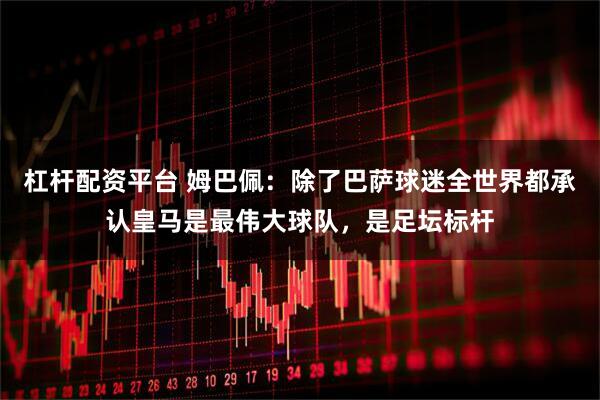 杠杆配资平台 姆巴佩：除了巴萨球迷全世界都承认皇马是最伟大球队，是足坛标杆