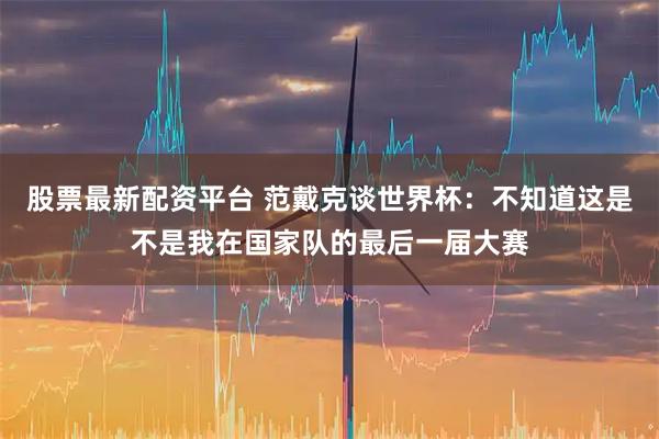 股票最新配资平台 范戴克谈世界杯：不知道这是不是我在国家队的最后一届大赛