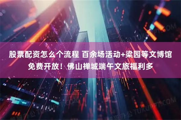 股票配资怎么个流程 百余场活动+梁园等文博馆免费开放！佛山禅城端午文旅福利多