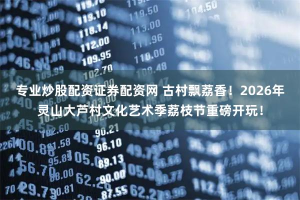专业炒股配资证券配资网 古村飘荔香！2026年灵山大芦村文化艺术季荔枝节重磅开玩！