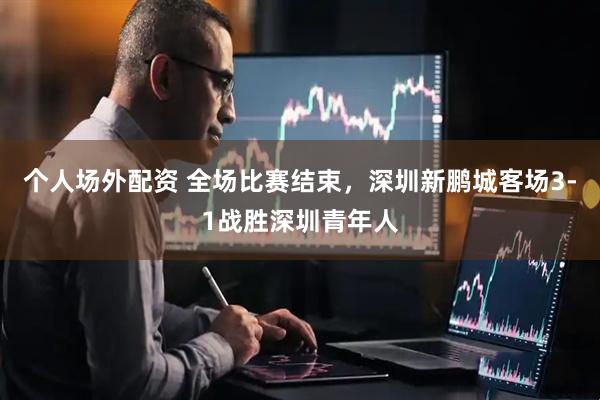 个人场外配资 全场比赛结束，深圳新鹏城客场3-1战胜深圳青年人